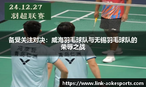 备受关注对决：威海羽毛球队与无锡羽毛球队的荣辱之战